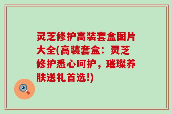 灵芝修护高装套盒图片大全(高装套盒：灵芝修护悉心呵护，璀璨养肤送礼首选!)