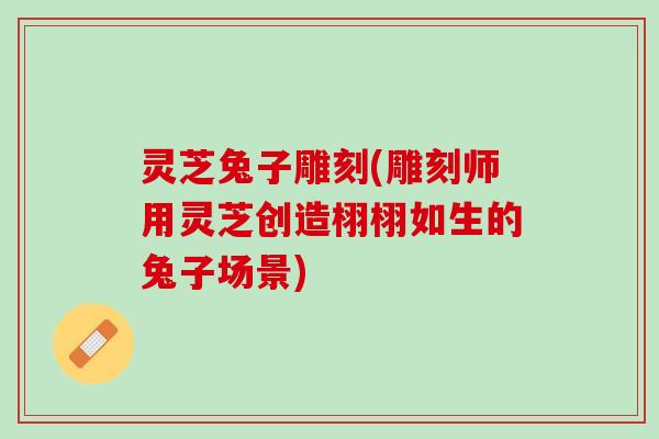 灵芝兔子雕刻(雕刻师用灵芝创造栩栩如生的兔子场景)