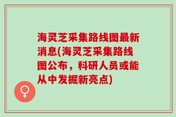 海灵芝采集路线图最新消息(海灵芝采集路线图公布，科研人员或能从中发掘新亮点)