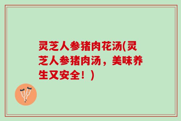 灵芝人参猪肉花汤(灵芝人参猪肉汤，美味养生又安全！)