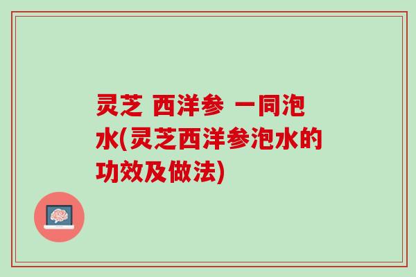 灵芝 西洋参 一同泡水(灵芝西洋参泡水的功效及做法)