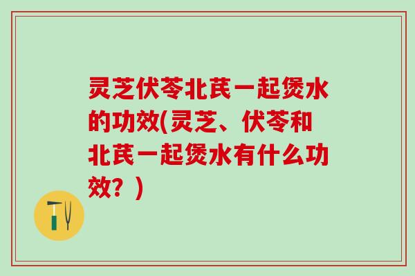 灵芝伏苓北芪一起煲水的功效(灵芝、伏苓和北芪一起煲水有什么功效？)