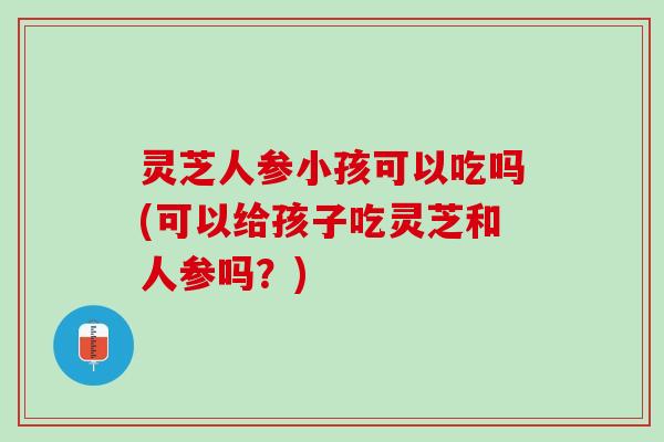 灵芝人参小孩可以吃吗(可以给孩子吃灵芝和人参吗？)