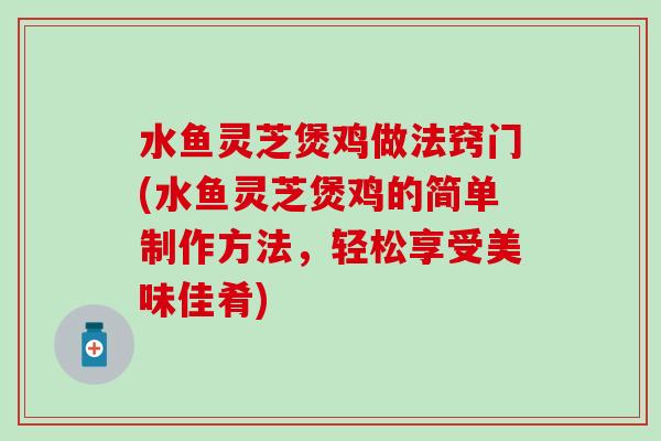 水鱼灵芝煲鸡做法窍门(水鱼灵芝煲鸡的简单制作方法，轻松享受美味佳肴)