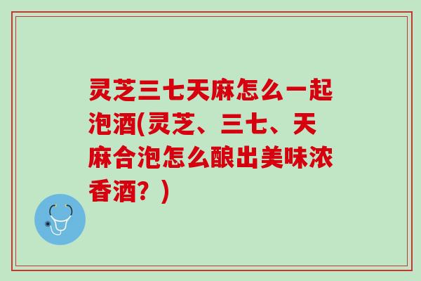 灵芝三七天麻怎么一起泡酒(灵芝、三七、天麻合泡怎么酿出美味浓香酒？)