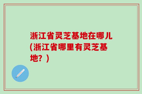 浙江省灵芝基地在哪儿(浙江省哪里有灵芝基地？)