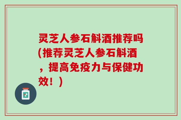 灵芝人参石斛酒推荐吗(推荐灵芝人参石斛酒，提高免疫力与保健功效！)