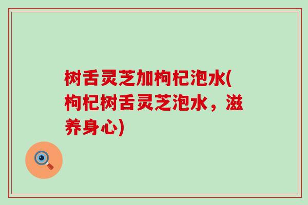 树舌灵芝加枸杞泡水(枸杞树舌灵芝泡水，滋养身心)