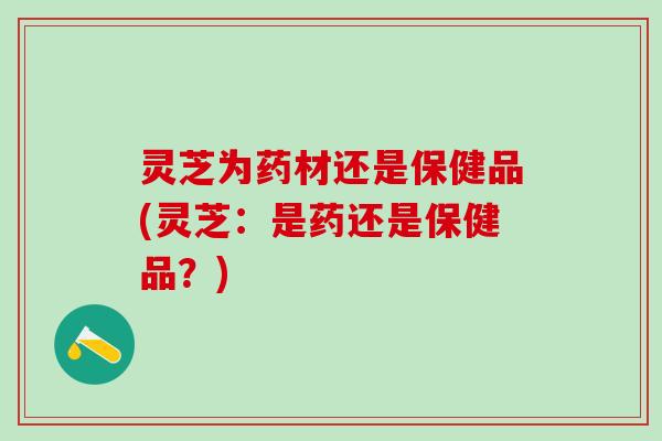 灵芝为药材还是保健品(灵芝：是药还是保健品？)