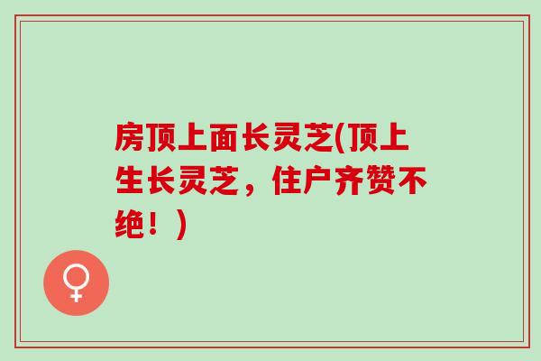 房顶上面长灵芝(顶上生长灵芝,住户齐赞不绝!) 房顶上面长灵芝(顶上生长灵芝,住户齐赞不绝!)