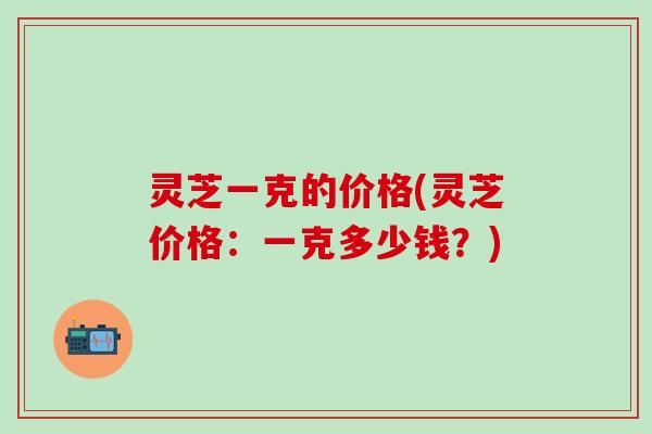 灵芝一克的价格(灵芝价格：一克多少钱？)
