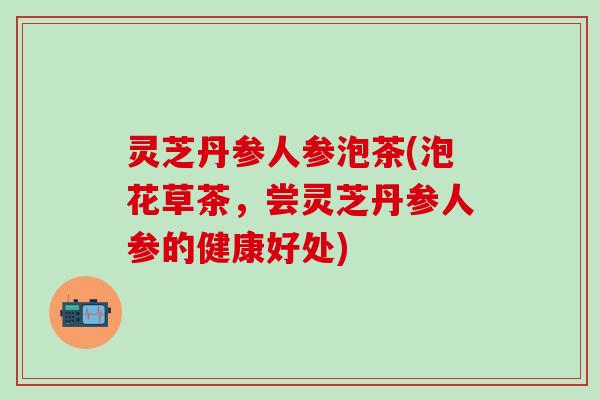 灵芝丹参人参泡茶(泡花草茶，尝灵芝丹参人参的健康好处)