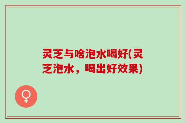 灵芝与啥泡水喝好(灵芝泡水，喝出好效果)