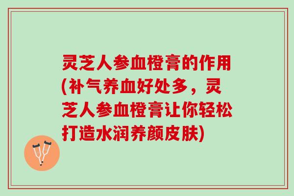 灵芝人参血橙膏的作用(补气养血好处多，灵芝人参血橙膏让你轻松打造水润养颜皮肤)