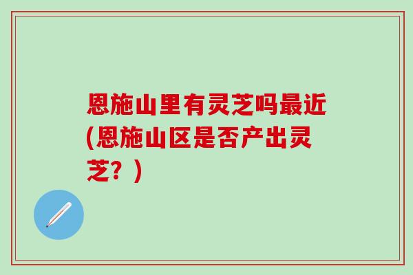 恩施山里有灵芝吗最近(恩施山区是否产出灵芝？)