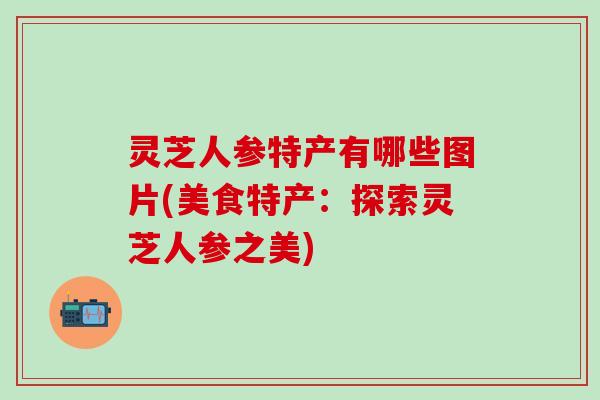灵芝人参特产有哪些图片(美食特产：探索灵芝人参之美)