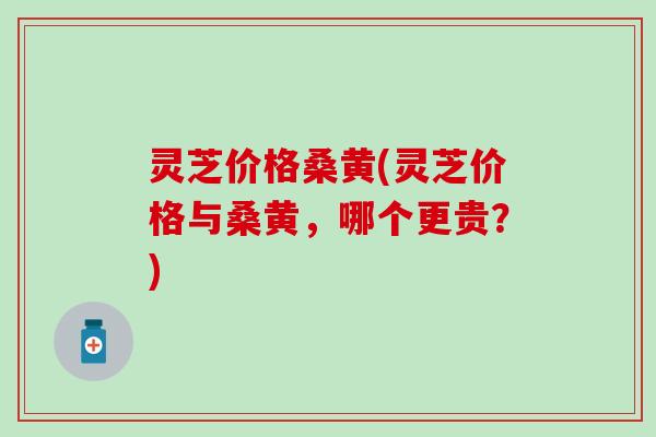 灵芝价格桑黄(灵芝价格与桑黄，哪个更贵？)