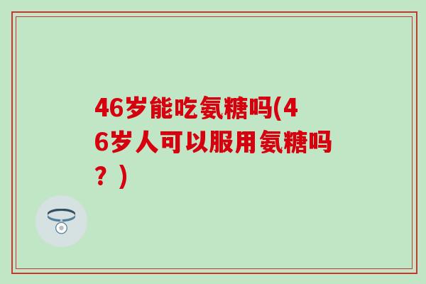 46岁能吃氨糖吗(46岁人可以服用氨糖吗？)