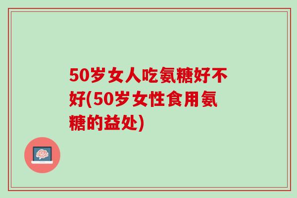 50岁女人吃氨糖好不好(50岁女性食用氨糖的益处)