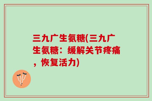 三九广生氨糖(三九广生氨糖：缓解关节疼痛，恢复活力)