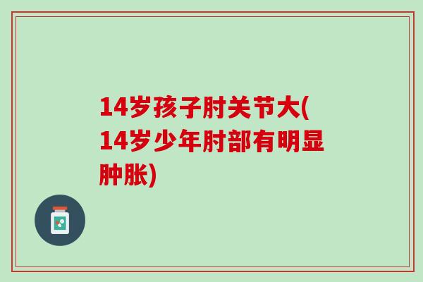 14岁孩子肘关节大(14岁少年肘部有明显肿胀)