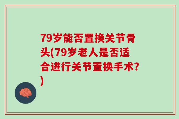 79岁能否置换关节骨头(79岁老人是否适合进行关节置换手术？)