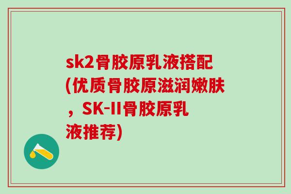 sk2骨胶原乳液搭配(优质骨胶原滋润嫩肤，SK-II骨胶原乳液推荐)
