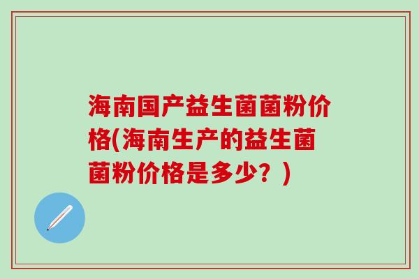 海南国产益生菌菌粉价格(海南生产的益生菌菌粉价格是多少？)