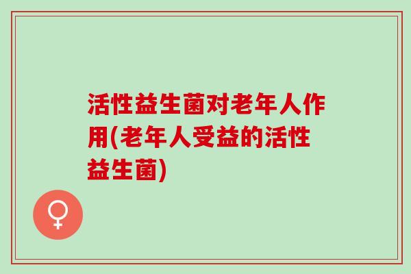 活性益生菌对老年人作用(老年人受益的活性益生菌)