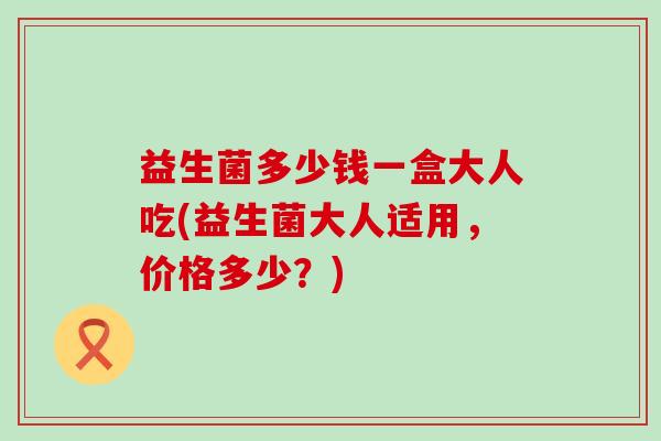 益生菌多少钱一盒大人吃(益生菌大人适用，价格多少？)