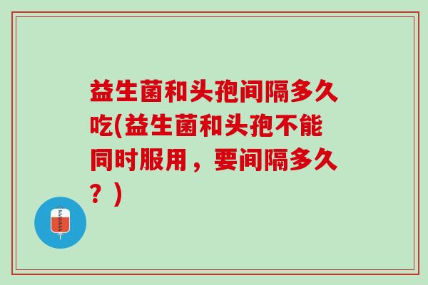 益生菌和头孢间隔多久吃(益生菌和头孢不能同时服用，要间隔多久？)