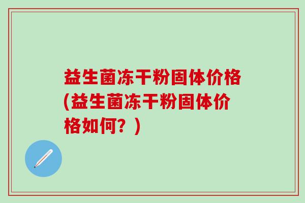 益生菌冻干粉固体价格(益生菌冻干粉固体价格如何？)