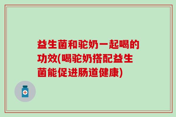益生菌和驼奶一起喝的功效(喝驼奶搭配益生菌能促进肠道健康)