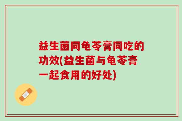 益生菌同龟苓膏同吃的功效(益生菌与龟苓膏一起食用的好处)