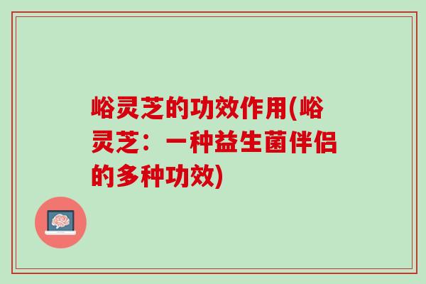 峪灵芝的功效作用(峪灵芝：一种益生菌伴侣的多种功效)