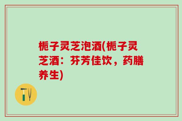 栀子灵芝泡酒(栀子灵芝酒：芬芳佳饮，药膳养生)