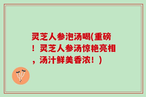 灵芝人参泡汤喝(重磅！灵芝人参汤惊艳亮相，汤汁鲜美香浓！)