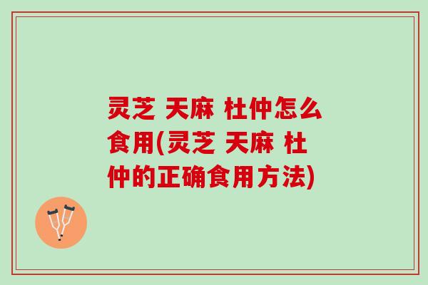 灵芝 天麻 杜仲怎么食用(灵芝 天麻 杜仲的正确食用方法)