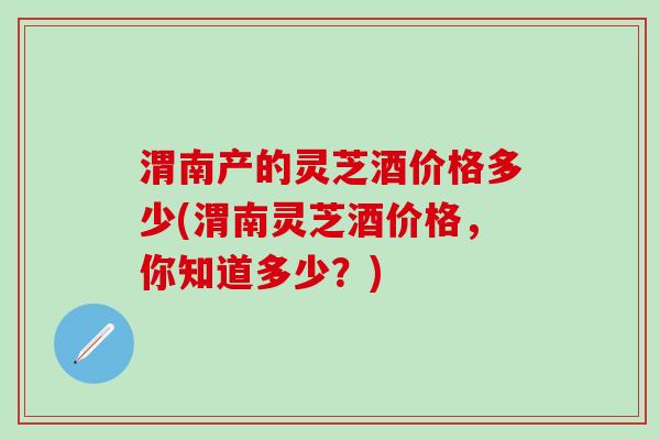 渭南产的灵芝酒价格多少(渭南灵芝酒价格，你知道多少？)