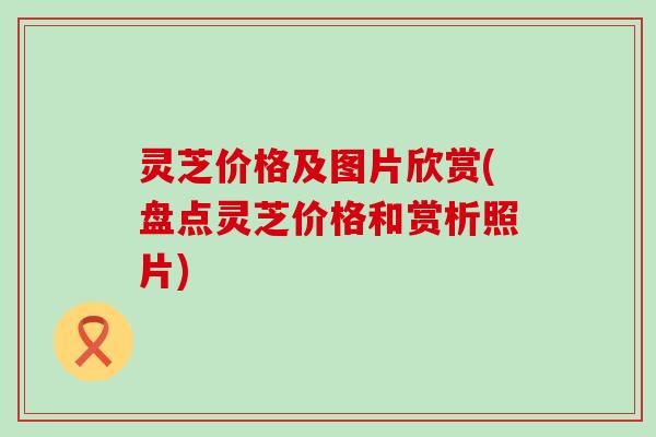 灵芝价格及图片欣赏(盘点灵芝价格和赏析照片)