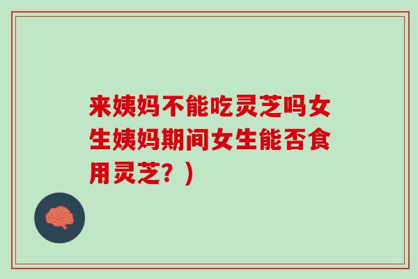 来姨妈不能吃灵芝吗女生姨妈期间女生能否食用灵芝？)