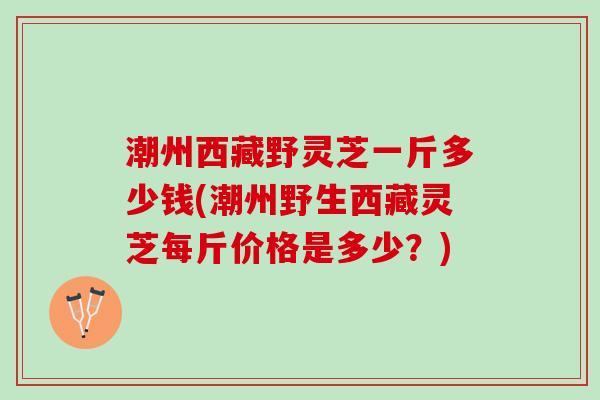 潮州西藏野灵芝一斤多少钱(潮州野生西藏灵芝每斤价格是多少？)