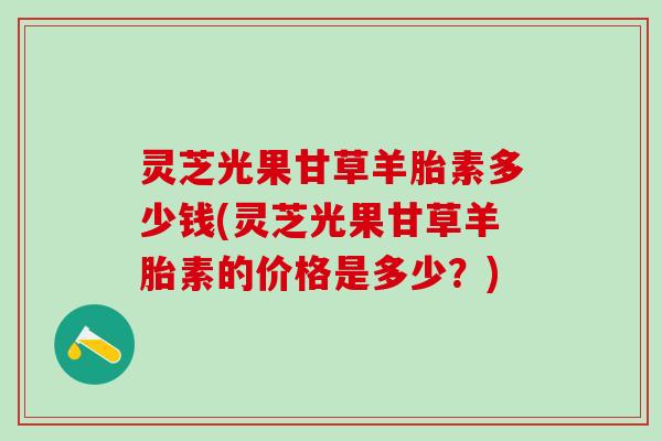 灵芝光果甘草羊胎素多少钱(灵芝光果甘草羊胎素的价格是多少？)