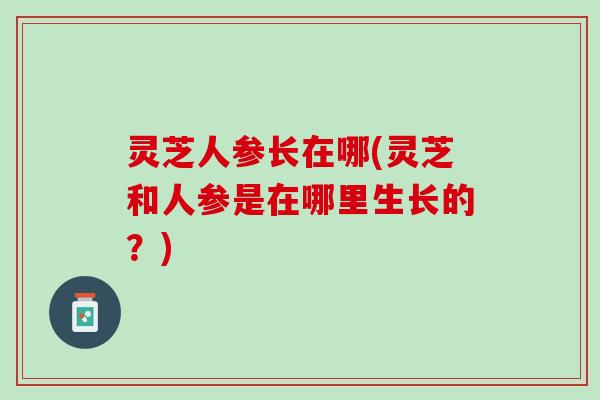 灵芝人参长在哪(灵芝和人参是在哪里生长的？)