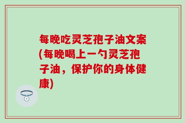 每晚吃灵芝孢子油文案(每晚喝上一勺灵芝孢子油，保护你的身体健康)