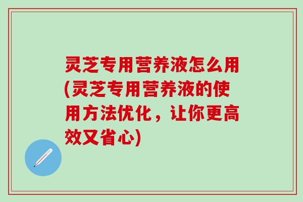 灵芝专用营养液怎么用(灵芝专用营养液的使用方法优化，让你更高效又省心)