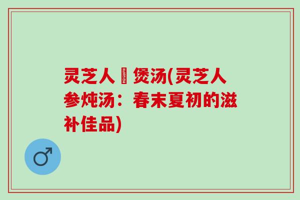 灵芝人蔘煲汤(灵芝人参炖汤：春末夏初的滋补佳品)