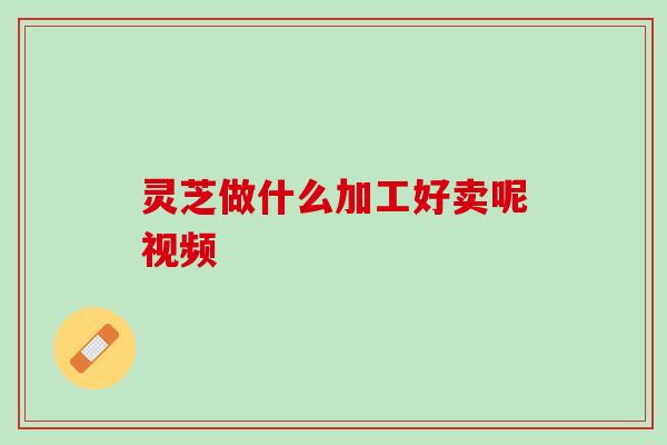 灵芝做什么加工好卖呢视频