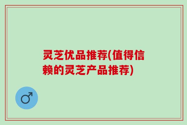 灵芝优品推荐(值得信赖的灵芝产品推荐)
