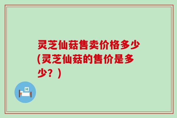 灵芝仙菇售卖价格多少(灵芝仙菇的售价是多少？)